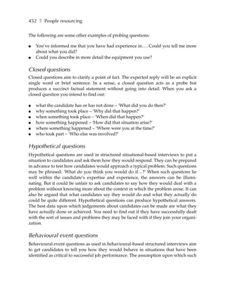 452 ❚ People resourcing

The following are some other examples of probing questions:

●   You’ve informed me that you have had experience in…. Could you tell me more
    about what you did?
●   Could you describe in more detail the equipment you use?

Closed questions
Closed questions aim to clarify a point of fact. The expected reply will be an explicit
single word or brief sentence. In a sense, a closed question acts as a probe but
produces a succinct factual statement without going into detail. When you ask a
closed question you intend to find out:

●   what the candidate has or has not done – ‘What did you do then?’
●   why something took place – ‘Why did that happen?’
●   when something took place – ‘When did that happen?’
●   how something happened – ‘How did that situation arise?’
●   where something happened – ‘Where were you at the time?’
●   who took part – ‘Who else was involved?’

Hypothetical questions
Hypothetical questions are used in structured situational-based interviews to put a
situation to candidates and ask them how they would respond. They can be prepared
in advance to test how candidates would approach a typical problem. Such questions
may be phrased: ‘What do you think you would do if…?’ When such questions lie
well within the candidate’s expertise and experience, the answers can be illumi-
nating. But it could be unfair to ask candidates to say how they would deal with a
problem without knowing more about the context in which the problem arose. It can
also be argued that what candidates say they would do and what they actually do
could be quite different. Hypothetical questions can produce hypothetical answers.
The best data upon which judgements about candidates can be made are what they
have actually done or achieved. You need to find out if they have successfully dealt
with the sort of issues and problems they may be faced with if they join your organi-
zation.

Behavioural event questions
Behavioural event questions as used in behavioural-based structured interviews aim
to get candidates to tell you how they would behave in situations that have been
identified as critical to successful job performance. The assumption upon which such
 