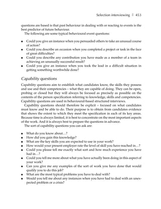 Selection interviewing ❚ 453

questions are based is that past behaviour in dealing with or reacting to events is the
best predictor of future behaviour.
  The following are some typical behavioural event questions:

●   Could you give an instance when you persuaded others to take an unusual course
    of action?
●   Could you describe an occasion when you completed a project or task in the face
    of great difficulties?
●   Could you describe any contribution you have made as a member of a team in
    achieving an unusually successful result?
●   Could you give an instance when you took the lead in a difficult situation in
    getting something worthwhile done?

Capability questions
Capability questions aim to establish what candidates know, the skills they possess
and use and their competencies – what they are capable of doing. They can be open,
probing or closed but they will always be focused as precisely as possible on the
contents of the person specification referring to knowledge, skills and competencies.
Capability questions are used in behavioural-based structured interviews.
  Capability questions should therefore be explicit – focused on what candidates
must know and be able to do. Their purpose is to obtain from candidates evidence
that shows the extent to which they meet the specification in each of its key areas.
Because time is always limited, it is best to concentrate on the most important aspects
of the work. And it is always best to prepare the questions in advance.
  The sort of capability questions you can ask are:

●   What do you know about…?
●   How did you gain this knowledge?
●   What are the key skills you are expected to use in your work?
●   How would your present employer rate the level of skill you have reached in…?
●   Could you please tell me exactly what sort and how much experience you have
    had in…?
●   Could you tell me more about what you have actually been doing in this aspect of
    your work?
●   Can you give me any examples of the sort of work you have done that would
    qualify you to do this job?
●   What are the most typical problems you have to deal with?
●   Would you tell me about any instances when you have had to deal with an unex-
    pected problem or a crisis?
 