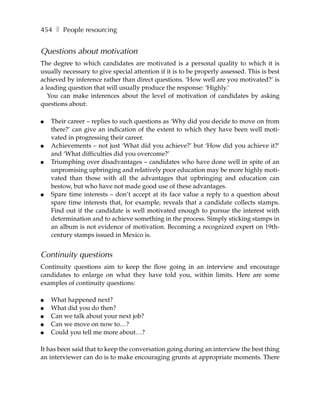 454 ❚ People resourcing


Questions about motivation
The degree to which candidates are motivated is a personal quality to which it is
usually necessary to give special attention if it is to be properly assessed. This is best
achieved by inference rather than direct questions. ‘How well are you motivated?’ is
a leading question that will usually produce the response: ‘Highly.’
   You can make inferences about the level of motivation of candidates by asking
questions about:

●   Their career – replies to such questions as ‘Why did you decide to move on from
    there?’ can give an indication of the extent to which they have been well moti-
    vated in progressing their career.
●   Achievements – not just ‘What did you achieve?’ but ‘How did you achieve it?’
    and ‘What difficulties did you overcome?’
●   Triumphing over disadvantages – candidates who have done well in spite of an
    unpromising upbringing and relatively poor education may be more highly moti-
    vated than those with all the advantages that upbringing and education can
    bestow, but who have not made good use of these advantages.
●   Spare time interests – don’t accept at its face value a reply to a question about
    spare time interests that, for example, reveals that a candidate collects stamps.
    Find out if the candidate is well motivated enough to pursue the interest with
    determination and to achieve something in the process. Simply sticking stamps in
    an album is not evidence of motivation. Becoming a recognized expert on 19th-
    century stamps issued in Mexico is.


Continuity questions
Continuity questions aim to keep the flow going in an interview and encourage
candidates to enlarge on what they have told you, within limits. Here are some
examples of continuity questions:

●   What happened next?
●   What did you do then?
●   Can we talk about your next job?
●   Can we move on now to…?
●   Could you tell me more about…?

It has been said that to keep the conversation going during an interview the best thing
an interviewer can do is to make encouraging grunts at appropriate moments. There
 