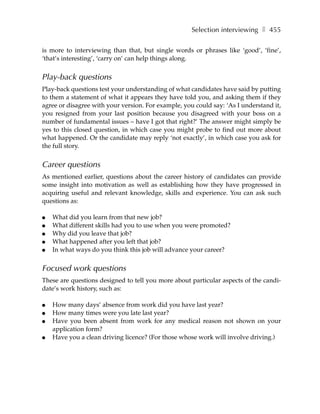Selection interviewing ❚ 455

is more to interviewing than that, but single words or phrases like ‘good’, ‘fine’,
‘that’s interesting’, ‘carry on’ can help things along.


Play-back questions
Play-back questions test your understanding of what candidates have said by putting
to them a statement of what it appears they have told you, and asking them if they
agree or disagree with your version. For example, you could say: ‘As I understand it,
you resigned from your last position because you disagreed with your boss on a
number of fundamental issues – have I got that right?’ The answer might simply be
yes to this closed question, in which case you might probe to find out more about
what happened. Or the candidate may reply ‘not exactly’, in which case you ask for
the full story.


Career questions
As mentioned earlier, questions about the career history of candidates can provide
some insight into motivation as well as establishing how they have progressed in
acquiring useful and relevant knowledge, skills and experience. You can ask such
questions as:

●   What did you learn from that new job?
●   What different skills had you to use when you were promoted?
●   Why did you leave that job?
●   What happened after you left that job?
●   In what ways do you think this job will advance your career?

Focused work questions
These are questions designed to tell you more about particular aspects of the candi-
date’s work history, such as:

●   How many days’ absence from work did you have last year?
●   How many times were you late last year?
●   Have you been absent from work for any medical reason not shown on your
    application form?
●   Have you a clean driving licence? (For those whose work will involve driving.)
 