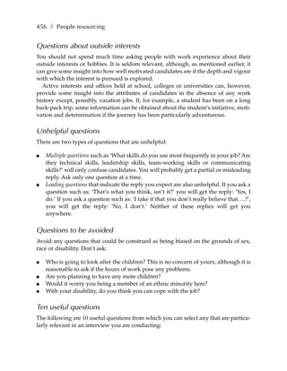 456 ❚ People resourcing


Questions about outside interests
You should not spend much time asking people with work experience about their
outside interests or hobbies. It is seldom relevant, although, as mentioned earlier, it
can give some insight into how well motivated candidates are if the depth and vigour
with which the interest is pursued is explored.
  Active interests and offices held at school, colleges or universities can, however,
provide some insight into the attributes of candidates in the absence of any work
history except, possibly, vacation jobs. If, for example, a student has been on a long
back-pack trip, some information can be obtained about the student’s initiative, moti-
vation and determination if the journey has been particularly adventurous.

Unhelpful questions
There are two types of questions that are unhelpful:

●   Multiple questions such as ‘What skills do you use most frequently in your job? Are
    they technical skills, leadership skills, team-working skills or communicating
    skills?’ will only confuse candidates. You will probably get a partial or misleading
    reply. Ask only one question at a time.
●   Leading questions that indicate the reply you expect are also unhelpful. If you ask a
    question such as: ‘That’s what you think, isn’t it?’ you will get the reply: ‘Yes, I
    do.’ If you ask a question such as: ‘I take it that you don’t really believe that….?’,
    you will get the reply: ‘No, I don’t.’ Neither of these replies will get you
    anywhere.


Questions to be avoided
Avoid any questions that could be construed as being biased on the grounds of sex,
race or disability. Don’t ask:

●   Who is going to look after the children? This is no concern of yours, although it is
    reasonable to ask if the hours of work pose any problems.
●   Are you planning to have any more children?
●   Would it worry you being a member of an ethnic minority here?
●   With your disability, do you think you can cope with the job?

Ten useful questions
The following are 10 useful questions from which you can select any that are particu-
larly relevant in an interview you are conducting:
 