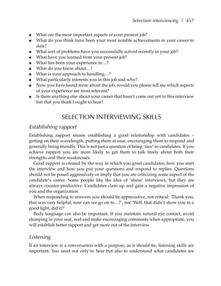Selection interviewing ❚ 457

●   What are the most important aspects of your present job?
●   What do you think have been your most notable achievements in your career to
    date?
●   What sort of problems have you successfully solved recently in your job?
●   What have you learned from your present job?
●   What has been your experience in…?
●   What do you know about…?
●   What is your approach to handling…?
●   What particularly interests you in this job and why?
●   Now you have heard more about the job, would you please tell me which aspects
    of your experience are most relevant?
●   Is there anything else about your career that hasn’t come out yet in this interview
    but that you think I ought to hear?


                  SELECTION INTERVIEWING SKILLS
Establishing rapport
Establishing rapport means establishing a good relationship with candidates –
getting on their wavelength, putting them at ease, encouraging them to respond and
generally being friendly. This is not just a question of being ‘nice’ to candidates. If you
achieve rapport you are more likely to get them to talk freely about both their
strengths and their weaknesses.
   Good rapport is created by the way in which you greet candidates, how you start
the interview and how you put your questions and respond to replies. Questions
should not be posed aggressively or imply that you are criticizing some aspect of the
candidate’s career. Some people like the idea of ‘stress’ interviews, but they are
always counter-productive. Candidates clam up and gain a negative impression of
you and the organization.
   When responding to answers you should be appreciative, not critical: ‘Thank you,
that was very helpful; now can we go on to…?’, not ‘Well, that didn’t show you in a
good light, did it?’
   Body language can also be important. If you maintain natural eye contact, avoid
slumping in your seat, nod and make encouraging comments when appropriate, you
will establish better rapport and get more out of the interview

Listening
If an interview is a conversation with a purpose, as it should be, listening skills are
important. You need not only to hear but also to understand what candidates are
 