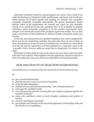 Selection interviewing ❚ 459

   Individual candidates should be assessed against the criteria. These could be set
under the headings of competence/skills, qualifications, experience, and overall suit-
ability. Ratings can be given against each heading, for example: very acceptable,
acceptable, marginally acceptable, unacceptable. The person specification should
indicate which of the requirements are essential and which are only desirable.
Clearly, to be considered for the job, candidates have to be acceptable or, perhaps
stretching a point, marginally acceptable, in all the essential requirements. Next,
compare your assessment of each of the candidates against one another. You can then
make a conclusion on those preferred by reference to their assessments under each
heading.
   In the end, your decision between qualified candidates may well be judgemental.
There may be one outstanding candidate, but quite often there are two or three. In
these circumstances you have to come to a balanced view on which one is more likely
to fit the job and the organization and have potential for a long-term career, if thi
 is possible. Don’t, however, settle for second best in desperation. It is better to try
again.
   Remember to make and keep notes of the reasons for your choice and why candi-
dates have been rejected. These together with the applications should be kept for at
least six months just in case your decision is challenged as being discriminatory.



      DOS AND DON’TS OF SELECTION INTERVIEWING
To conclude, here is a summary of the dos and don’ts of selection interviewing:

Do

●    give yourself sufficient time;
●    plan the interview so you can structure it properly;
●    create the right atmosphere;
●    establish an easy and informal relationship – start with open questions;
●    encourage the candidate to talk;
●    cover the ground as planned, ensuring that you complete a prepared agenda and
     maintain continuity;
●    analyse the candidate’s career to reveal strengths, weaknesses and patterns of
     interest;
●    ask clear, unambiguous questions;
●    get examples and instances of the successful application of knowledge, skills and
     the effective use of capabilities;
 