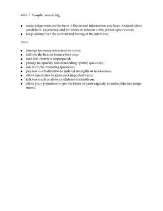 460 ❚ People resourcing

●   make judgements on the basis of the factual information you have obtained about
    candidates’ experience and attributes in relation to the person specification;
●   keep control over the content and timing of the interview.

Don’t

●   attempt too many interviews in a row;
●   fall into the halo or horns effect trap;
●   start the interview unprepared;
●   plunge too quickly into demanding (probe) questions;
●   ask multiple or leading questions;
●   pay too much attention to isolated strengths or weaknesses;
●   allow candidates to gloss over important facts;
●   talk too much or allow candidates to ramble on;
●   allow your prejudices to get the better of your capacity to make objective judge-
    ments.
 