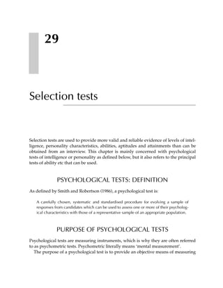 29



Selection tests


Selection tests are used to provide more valid and reliable evidence of levels of intel-
ligence, personality characteristics, abilities, aptitudes and attainments than can be
obtained from an interview. This chapter is mainly concerned with psychological
tests of intelligence or personality as defined below, but it also refers to the principal
tests of ability etc that can be used.



               PSYCHOLOGICAL TESTS: DEFINITION
As defined by Smith and Robertson (1986), a psychological test is:

   A carefully chosen, systematic and standardised procedure for evolving a sample of
   responses from candidates which can be used to assess one or more of their psycholog-
   ical characteristics with those of a representative sample of an appropriate population.



              PURPOSE OF PSYCHOLOGICAL TESTS
Psychological tests are measuring instruments, which is why they are often referred
to as psychometric tests. Psychometric literally means ‘mental measurement’.
   The purpose of a psychological test is to provide an objective means of measuring
 