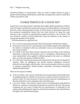 462 ❚ People resourcing

individual abilities or characteristics. They are used to enable selectors to gain a
greater understanding of individuals so that they can predict the extent to which they
will be successful in a job.


               CHARACTERISTICS OF A GOOD TEST
A good test is one that provides valid data that enable reliable predictions of behav-
iour to be made, and therefore assist in the process of making objective and reasoned
decisions when selecting people for jobs. It will be based on thorough research that
has produced standardized criteria that have been derived by using the same
measure to test a number of representative people to produce a set of ‘norms’. The
test should be capable of being objectively scored by reference to the normal or
average performance of the group.
  The characteristics of a good test are:

●   It is a sensitive measuring instrument that discriminates well between subjects.
●   It has been standardized on a representative and sizeable sample of the population
    for which it is intended so that any individual’s score can be interpreted in rela-
    tion to that of others.
●   It is reliable in the sense that it always measures the same thing. A test aimed at
    measuring a particular characteristic, such as intelligence, should measure the
    same characteristic when applied to different people at the same or a different
    time, or to the same person at different times.
●   It is valid in the sense that it measures the characteristic that the test is intended to
    measure. Thus, an intelligence test should measure intelligence (however
    defined) and not simply verbal facility. A test meant to predict success in a job or
    in passing examinations should produce reasonably convincing (statistically
    significant) predictions.

There are five types of validity:

●   Predictive validity – the extent to which the test correctly predicts future behaviour.
    To establish predictive validity it is necessary to conduct extensive research over a
    period of time. It is also necessary to have accurate measures of performance so
    that the prediction can be compared with actual behaviour.
●   Concurrent validity – the extent to which a test score differentiates individuals in
    relation to a criterion or standard of performance external to the test. This means
    comparing the test scores of high and low performances as indicated by the
    criteria and establishing the degree to which the test indicates who should fit into
    the high or low performance groups.
 
