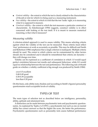 Selection tests ❚ 463

●   Content validity – the extent to which the test is clearly related to the characteristics
    of the job or role for which it is being used as a measuring instrument.
●   Face validity – the extent to which it is felt that the test ‘looks’ right, ie is measuring
    what it is supposed to measure.
●   Construct validity – the extent to which the test measures a particular construct or
    characteristic. As Edenborough (1994) suggests, construct validity is in effect
    concerned with looking at the test itself. If it is meant to measure numerical
    reasoning, is that what it measures?


Measuring validity
A criterion-related approach is used to assess validity. This means selecting criteria
against which the validity of the test can be measured. These criteria must reflect
‘true’ performance at work as accurately as possible. This may be difficult and Smith
and Robertson (1986) emphasize that a single criterion is inadequate. Multiple criteria
should be used. The extent to which criteria can be contaminated by other factors
should also be considered and it should be remembered that criteria are dynamic –
they will change over time.
   Validity can be expressed as a coefficient of correlation in which 1.0 would equal
perfect correlation between test results and subsequent behaviour, while 0.0 would
equal no relationship between the test and performance. The following rule of thumb
guide on whether a validity coefficient is big enough was produced by Smith (1984):

    over 0.5 excellent
    0.40-0.49 good
    0.30-0.39 acceptable
    less than 0.30 poor

On this basis, only ability tests, biodata and (according to Smith’s figures) personality
questionnaires reach acceptable levels of validity.


                                  TYPES OF TEST
The main types of selection test as described below are intelligence, personality,
ability, aptitude and attainment tests.
  A distinction can be made between psychometric tests and psychometric question-
naires. As explained by Toplis et al (1991), a psychometric test such as one on mental
ability has correct answers so that the higher the score, the better the performance.
Psychometric questionnaires such as personality tests assess habitual performance
 