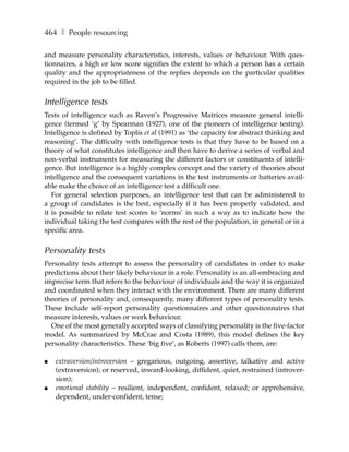 464 ❚ People resourcing

and measure personality characteristics, interests, values or behaviour. With ques-
tionnaires, a high or low score signifies the extent to which a person has a certain
quality and the appropriateness of the replies depends on the particular qualities
required in the job to be filled.


Intelligence tests
Tests of intelligence such as Raven’s Progressive Matrices measure general intelli-
gence (termed ‘g’ by Spearman (1927), one of the pioneers of intelligence testing).
Intelligence is defined by Toplis et al (1991) as ‘the capacity for abstract thinking and
reasoning’. The difficulty with intelligence tests is that they have to be based on a
theory of what constitutes intelligence and then have to derive a series of verbal and
non-verbal instruments for measuring the different factors or constituents of intelli-
gence. But intelligence is a highly complex concept and the variety of theories about
intelligence and the consequent variations in the test instruments or batteries avail-
able make the choice of an intelligence test a difficult one.
   For general selection purposes, an intelligence test that can be administered to
a group of candidates is the best, especially if it has been properly validated, and
it is possible to relate test scores to ‘norms’ in such a way as to indicate how the
individual taking the test compares with the rest of the population, in general or in a
specific area.


Personality tests
Personality tests attempt to assess the personality of candidates in order to make
predictions about their likely behaviour in a role. Personality is an all-embracing and
imprecise term that refers to the behaviour of individuals and the way it is organized
and coordinated when they interact with the environment. There are many different
theories of personality and, consequently, many different types of personality tests.
These include self-report personality questionnaires and other questionnaires that
measure interests, values or work behaviour.
  One of the most generally accepted ways of classifying personality is the five-factor
model. As summarized by McCrae and Costa (1989), this model defines the key
personality characteristics. These ‘big five’, as Roberts (1997) calls them, are:

●   extraversion/introversion – gregarious, outgoing, assertive, talkative and active
    (extraversion); or reserved, inward-looking, diffident, quiet, restrained (introver-
    sion);
●   emotional stability – resilient, independent, confident, relaxed; or apprehensive,
    dependent, under-confident, tense;
 