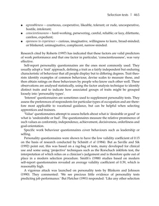 Selection tests ❚ 465

●   agreeableness – courteous, cooperative, likeable, tolerant; or rude, uncooperative,
    hostile, intolerant;
●   conscientiousness – hard-working, persevering, careful, reliable; or lazy, dilettante,
    careless, expedient;
●   openness to experience – curious, imaginative, willingness to learn, broad-minded;
    or blinkered, unimaginative, complacent, narrow-minded.

Research cited by Roberts (1997) has indicated that these factors are valid predictors
of work performance and that one factor in particular, ‘conscientiousness’, was very
effective.
   Self-report personality questionnaires are the ones most commonly used. They
usually adopt a ‘trait’ approach, defining a trait as a fairly independent but enduring
characteristic of behaviour that all people display but to differing degrees. Trait theo-
rists identify examples of common behaviour, devise scales to measure these, and
then obtain ratings on these behaviours by people who know each other well. These
observations are analysed statistically, using the factor analysis technique to identify
distinct traits and to indicate how associated groups of traits might be grouped
loosely into ‘personality types’.
   ‘Interest’ questionnaires are sometimes used to supplement personality tests. They
assess the preferences of respondents for particular types of occupation and are there-
fore most applicable to vocational guidance, but can be helpful when selecting
apprentices and trainees.
   ‘Value’ questionnaires attempt to assess beliefs about what is ‘desirable or good’ or
what is ‘undesirable or bad’. The questionnaires measure the relative prominence of
such values as conformity, independence, achievement, decisiveness, orderliness and
goal-orientation.
   Specific work behaviour questionnaires cover behaviours such as leadership or
selling.
   Personality questionnaires were shown to have the low validity coefficient of 0.15
on the basis of research conducted by Schmitt et al (1984). But as Saville and Sik
(1992) point out, this was based on a rag-bag of tests, many developed for clinical
use and some using ‘projective’ techniques such as the Rorschach inkblots test, the
interpretation of which relies on a clinician’s judgement and is therefore quite out of
place in a modern selection procedure. Smith’s (1988) studies based on modern
self-report questionnaires revealed an average validity coefficient of 0.39, which is
reasonably high.
   A vigorous attack was launched on personality tests by Blinkorn and Johnson
(1990). They commented: ‘We see precious little evidence of personality tests
predicting job performance.’ But Fletcher (1991) responded: ‘Like any other selection
 