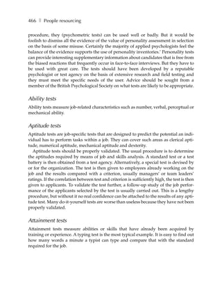 466 ❚ People resourcing

procedure, they (psychometric tests) can be used well or badly. But it would be
foolish to dismiss all the evidence of the value of personality assessment in selection
on the basis of some misuse. Certainly the majority of applied psychologists feel the
balance of the evidence supports the use of personality inventories.’ Personality tests
can provide interesting supplementary information about candidates that is free from
the biased reactions that frequently occur in face-to-face interviews. But they have to
be used with great care. The tests should have been developed by a reputable
psychologist or test agency on the basis of extensive research and field testing and
they must meet the specific needs of the user. Advice should be sought from a
member of the British Psychological Society on what tests are likely to be appropriate.


Ability tests
Ability tests measure job-related characteristics such as number, verbal, perceptual or
mechanical ability.


Aptitude tests
Aptitude tests are job-specific tests that are designed to predict the potential an indi-
vidual has to perform tasks within a job. They can cover such areas as clerical apti-
tude, numerical aptitude, mechanical aptitude and dexterity.
  Aptitude tests should be properly validated. The usual procedure is to determine
the aptitudes required by means of job and skills analysis. A standard test or a test
battery is then obtained from a test agency. Alternatively, a special test is devised by
or for the organization. The test is then given to employees already working on the
job and the results compared with a criterion, usually managers’ or team leaders’
ratings. If the correlation between test and criterion is sufficiently high, the test is then
given to applicants. To validate the test further, a follow-up study of the job perfor-
mance of the applicants selected by the test is usually carried out. This is a lengthy
procedure, but without it no real confidence can be attached to the results of any apti-
tude test. Many do-it-yourself tests are worse than useless because they have not been
properly validated.


Attainment tests
Attainment tests measure abilities or skills that have already been acquired by
training or experience. A typing test is the most typical example. It is easy to find out
how many words a minute a typist can type and compare that with the standard
required for the job.
 
