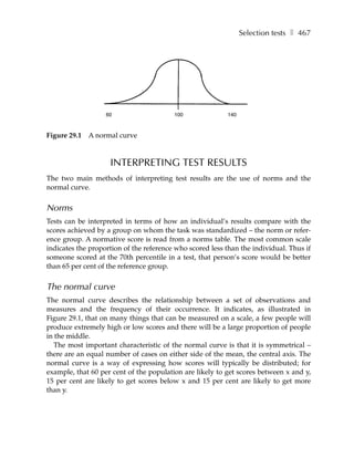 Selection tests ❚ 467




                   60                    100              140



Figure 29.1   A normal curve



                    INTERPRETING TEST RESULTS
The two main methods of interpreting test results are the use of norms and the
normal curve.


Norms
Tests can be interpreted in terms of how an individual’s results compare with the
scores achieved by a group on whom the task was standardized – the norm or refer-
ence group. A normative score is read from a norms table. The most common scale
indicates the proportion of the reference who scored less than the individual. Thus if
someone scored at the 70th percentile in a test, that person’s score would be better
than 65 per cent of the reference group.


The normal curve
The normal curve describes the relationship between a set of observations and
measures and the frequency of their occurrence. It indicates, as illustrated in
Figure 29.1, that on many things that can be measured on a scale, a few people will
produce extremely high or low scores and there will be a large proportion of people
in the middle.
   The most important characteristic of the normal curve is that it is symmetrical –
there are an equal number of cases on either side of the mean, the central axis. The
normal curve is a way of expressing how scores will typically be distributed; for
example, that 60 per cent of the population are likely to get scores between x and y,
15 per cent are likely to get scores below x and 15 per cent are likely to get more
than y.
 