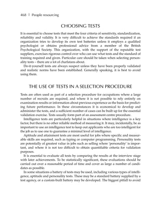 468 ❚ People resourcing


                               CHOOSING TESTS
It is essential to choose tests that meet the four criteria of sensitivity, standardization,
reliability and validity. It is very difficult to achieve the standards required if an
organization tries to develop its own test batteries unless it employs a qualified
psychologist or obtains professional advice from a member of the British
Psychological Society. This organization, with the support of the reputable test
suppliers, exercises rigorous control over who can use what tests and the standard of
training required and given. Particular care should be taken when selecting person-
ality tests – there are a lot of charlatans about.
   Do-it-yourself tests are always suspect unless they have been properly validated
and realistic norms have been established. Generally speaking, it is best to avoid
using them.



      THE USE OF TESTS IN A SELECTION PROCEDURE
Tests are often used as part of a selection procedure for occupations where a large
number of recruits are required, and where it is not possible to rely entirely on
examination results or information about previous experience as the basis for predict-
ing future performance. In these circumstances it is economical to develop and
administer the tests, and a sufficient number of cases can be built up for the essential
validation exercise. Tests usually form part of an assessment centre procedure.
  Intelligence tests are particularly helpful in situations where intelligence is a key
factor, but there is no other reliable method of measuring it. It may, incidentally, be as
important to use an intelligence test to keep out applicants who are too intelligent for
the job as to use one to guarantee a minimal level of intelligence.
  Aptitude and attainment tests are most useful for jobs where specific and measur-
able skills are required, such as typing or computer programming. Personality tests
are potentially of greatest value in jobs such as selling where ‘personality’ is impor-
tant, and where it is not too difficult to obtain quantifiable criteria for validation
purposes.
  It is essential to evaluate all tests by comparing the results at the interview stage
with later achievements. To be statistically significant, these evaluations should be
carried out over a reasonable period of time and cover as large a number of candi-
dates as possible.
  In some situations a battery of tests may be used, including various types of intelli-
gence, aptitude and personality tests. These may be a standard battery supplied by a
test agency, or a custom-built battery may be developed. The biggest pitfall to avoid
 