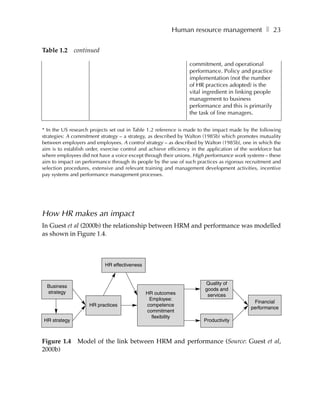 Human resource management ❚ 23

Table 1.2     continued

                                                                 commitment, and operational
                                                                 performance. Policy and practice
                                                                 implementation (not the number
                                                                 of HR practices adopted) is the
                                                                 vital ingredient in linking people
                                                                 management to business
                                                                 performance and this is primarily
                                                                 the task of line managers.

* In the US research projects set out in Table 1.2 reference is made to the impact made by the following
strategies: A commitment strategy – a strategy, as described by Walton (1985b) which promotes mutuality
between employers and employees. A control strategy – as described by Walton (1985b), one in which the
aim is to establish order, exercise control and achieve efficiency in the application of the workforce but
where employees did not have a voice except through their unions. High performance work systems – these
aim to impact on performance through its people by the use of such practices as rigorous recruitment and
selection procedures, extensive and relevant training and management development activities, incentive
pay systems and performance management processes.




How HR makes an impact
In Guest et al (2000b) the relationship between HRM and performance was modelled
as shown in Figure 1.4.



                           HR effectiveness


                                                                        Quality of
  Business
                                                                        goods and
  strategy                                    HR outcomes                services
                                               Employee:
                                                                                             Financial
                    HR practices              competence
                                                                                            performance
                                              commitment
                                                flexibility
HR strategy                                                            Productivity



Figure 1.4     Model of the link between HRM and performance (Source: Guest et al,
2000b)
 