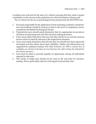 Selection tests ❚ 469

is adding extra tests just for the sake of it, without ensuring that they make a proper
contribution to the success of the predictions for which the battery is being used.
   The six criteria for the use of psychological tests produced by the IPD (1997a) are:

1.   Everyone responsible for the application of tests including evaluation, interpreta-
     tion and feedback should be trained at least to the level of competence recom-
     mended by the British Psychological Society.
2.   Potential test users should satisfy themselves that it is appropriate to use tests at
     all before incorporating tests into their decision-making processes.
3.   Users must satisfy themselves that any tests they decide to use actively measure
     factors which are directly relevant to the employment situation.
4.   Users must satisfy themselves that all tests they use should have been rigorously
     developed and that claims about their reliability, validity and effectiveness are
     supported by statistical evidence (The Data Protection Act 1998 is relevant here. If
     candidates are selected on the basis of a test they have the right to know the rationale for
     the selection decision.)
5.   Care must be taken to provide equality of opportunity among all individuals
     required to take tests.
6.   The results of single tests should not be used as the sole basis for decision-
     making. This is particularly relevant with regard to personality tests.
 