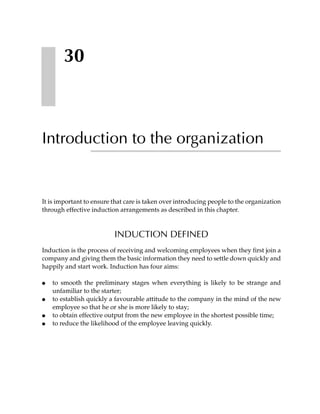 30



Introduction to the organization


It is important to ensure that care is taken over introducing people to the organization
through effective induction arrangements as described in this chapter.



                          INDUCTION DEFINED
Induction is the process of receiving and welcoming employees when they first join a
company and giving them the basic information they need to settle down quickly and
happily and start work. Induction has four aims:

●   to smooth the preliminary stages when everything is likely to be strange and
    unfamiliar to the starter;
●   to establish quickly a favourable attitude to the company in the mind of the new
    employee so that he or she is more likely to stay;
●   to obtain effective output from the new employee in the shortest possible time;
●   to reduce the likelihood of the employee leaving quickly.
 