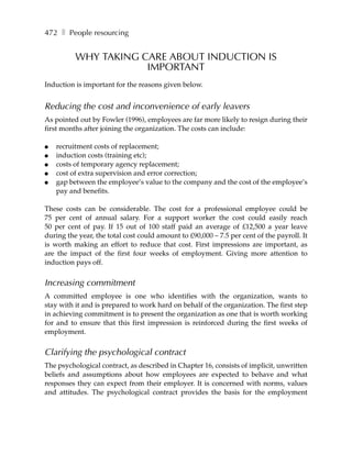 472 ❚ People resourcing


          WHY TAKING CARE ABOUT INDUCTION IS
                      IMPORTANT
Induction is important for the reasons given below.


Reducing the cost and inconvenience of early leavers
As pointed out by Fowler (1996), employees are far more likely to resign during their
first months after joining the organization. The costs can include:

●   recruitment costs of replacement;
●   induction costs (training etc);
●   costs of temporary agency replacement;
●   cost of extra supervision and error correction;
●   gap between the employee’s value to the company and the cost of the employee’s
    pay and benefits.

These costs can be considerable. The cost for a professional employee could be
75 per cent of annual salary. For a support worker the cost could easily reach
50 per cent of pay. If 15 out of 100 staff paid an average of £12,500 a year leave
during the year, the total cost could amount to £90,000 – 7.5 per cent of the payroll. It
is worth making an effort to reduce that cost. First impressions are important, as
are the impact of the first four weeks of employment. Giving more attention to
induction pays off.


Increasing commitment
A committed employee is one who identifies with the organization, wants to
stay with it and is prepared to work hard on behalf of the organization. The first step
in achieving commitment is to present the organization as one that is worth working
for and to ensure that this first impression is reinforced during the first weeks of
employment.


Clarifying the psychological contract
The psychological contract, as described in Chapter 16, consists of implicit, unwritten
beliefs and assumptions about how employees are expected to behave and what
responses they can expect from their employer. It is concerned with norms, values
and attitudes. The psychological contract provides the basis for the employment
 