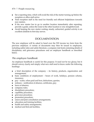 474 ❚ People resourcing

●   Set a reporting time, which will avoid the risk of the starter turning up before the
    reception or office staff arrive.
●   Train reception staff in the need for friendly and efficient helpfulness towards
    new starters.
●   If the new starter has to go to another location immediately after reporting,
    provide a guide, unless the route to the other location is very straightforward.
●   Avoid keeping the new starter waiting; steady, unhurried, guided activity is an
    excellent antidote to first-day nerves.



                             DOCUMENTATION
The new employee will be asked to hand over the P45 income tax form from the
previous employer. A variety of documents may then be issued to employees,
including safety rules and safety literature, a company rule book containing details of
disciplinary and grievance procedures and an employee handbook as described
below.


The employee handbook
An employee handbook is useful for this purpose. It need not be too glossy, but it
should convey clearly and simply what new staff need to know under the following
headings:

●   a brief description of the company – its history, products, organization and
    management;
●   basic conditions of employment – hours of work, holidays, pension scheme,
    insurance;
●   pay – scales, when paid and how, deductions, queries;
●   sickness – notification of absence, certificates, pay;
●   leave of absence;
●   company rules;
●   disciplinary procedure;
●   capability procedure;
●   grievance procedure;
●   promotion procedure;
●   union and joint consultation arrangements;
●   education and training facilities;
●   health and safety arrangements;
●   medical and first-aid facilities;
 