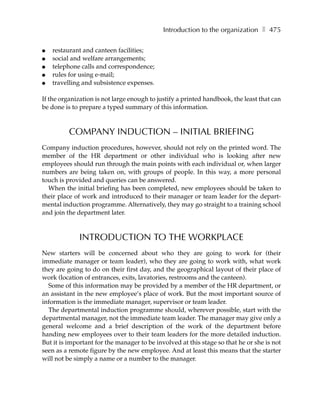 Introduction to the organization ❚ 475

●   restaurant and canteen facilities;
●   social and welfare arrangements;
●   telephone calls and correspondence;
●   rules for using e-mail;
●   travelling and subsistence expenses.

If the organization is not large enough to justify a printed handbook, the least that can
be done is to prepare a typed summary of this information.


          COMPANY INDUCTION – INITIAL BRIEFING
Company induction procedures, however, should not rely on the printed word. The
member of the HR department or other individual who is looking after new
employees should run through the main points with each individual or, when larger
numbers are being taken on, with groups of people. In this way, a more personal
touch is provided and queries can be answered.
  When the initial briefing has been completed, new employees should be taken to
their place of work and introduced to their manager or team leader for the depart-
mental induction programme. Alternatively, they may go straight to a training school
and join the department later.



             INTRODUCTION TO THE WORKPLACE
New starters will be concerned about who they are going to work for (their
immediate manager or team leader), who they are going to work with, what work
they are going to do on their first day, and the geographical layout of their place of
work (location of entrances, exits, lavatories, restrooms and the canteen).
  Some of this information may be provided by a member of the HR department, or
an assistant in the new employee’s place of work. But the most important source of
information is the immediate manager, supervisor or team leader.
  The departmental induction programme should, wherever possible, start with the
departmental manager, not the immediate team leader. The manager may give only a
general welcome and a brief description of the work of the department before
handing new employees over to their team leaders for the more detailed induction.
But it is important for the manager to be involved at this stage so that he or she is not
seen as a remote figure by the new employee. And at least this means that the starter
will not be simply a name or a number to the manager.
 