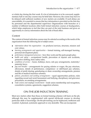 Introduction to the organization ❚ 477

or whole day during the first week. If a lot of information is to be conveyed, supple-
mentary half or one-day courses may be held later. However, the course may have to
be delayed until sufficient numbers of new starters are available. If such delays are
unavoidable, it is essential to ensure that key information is provided on the first day
by personnel and the departmental supervisor. Organizations with branches or a
number of different locations often hold formal induction courses at headquarters,
which helps employees to feel that they are part of the total business and gives an
opportunity to convey information about the role of head office.


Content
The content of formal induction courses may be selected according to the needs of the
organization from the following list of subject areas:

●   information about the organization – its products/services, structure, mission and
    core values;
●   learning arrangements and opportunities – formal training, self-managed learning,
    personal development plans;
●   performance management processes – how they work and the parts people play;
●   health and safety – occupational health, prevention of injuries and accidents,
    protective clothing, basic safety rules;
●   conditions of service – hours, holidays, leave, sick pay arrangements, maternity/
    paternity leave;
●   pay and benefits – arrangements for paying salaries or wages, the pay structure,
    allowances, details of performance, competence- or skill-based pay schemes,
    details of profit sharing, gainsharing or share ownership arrangements, pension
    and life or medical insurance schemes;
●   policies, procedures and working arrangements – equal opportunities policies, rules
    regarding sexual and racial harassment and bullying, disciplinary and grievance
    procedures, no-smoking arrangements;
●   trade unions and employee involvement – trade union membership and recognition,
    consultative systems, agreements, suggestion schemes.


               ON-THE-JOB INDUCTION TRAINING
Most new starters other than those on formal training schemes will learn on the job,
although this may be supplemented with special off-the-job courses to develop
particular skills or knowledge. On-the-job training can be haphazard, inefficient and
wasteful. A planned, systematic approach is very desirable. This can incorporate:
 