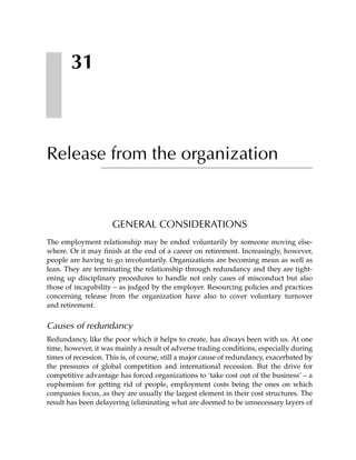 31



Release from the organization


                     GENERAL CONSIDERATIONS
The employment relationship may be ended voluntarily by someone moving else-
where. Or it may finish at the end of a career on retirement. Increasingly, however,
people are having to go involuntarily. Organizations are becoming mean as well as
lean. They are terminating the relationship through redundancy and they are tight-
ening up disciplinary procedures to handle not only cases of misconduct but also
those of incapability – as judged by the employer. Resourcing policies and practices
concerning release from the organization have also to cover voluntary turnover
and retirement.


Causes of redundancy
Redundancy, like the poor which it helps to create, has always been with us. At one
time, however, it was mainly a result of adverse trading conditions, especially during
times of recession. This is, of course, still a major cause of redundancy, exacerbated by
the pressures of global competition and international recession. But the drive for
competitive advantage has forced organizations to ‘take cost out of the business’ – a
euphemism for getting rid of people, employment costs being the ones on which
companies focus, as they are usually the largest element in their cost structures. The
result has been delayering (eliminating what are deemed to be unnecessary layers of
 