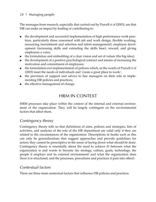 24 ❚ Managing people

The messages from research, especially that carried out by Purcell et al (2003), are that
HR can make an impact by leading or contributing to:

●   the development and successful implementation of high performance work prac-
    tices, particularly those concerned with job and work design, flexible working,
    resourcing (recruitment and selection and talent management), employee devel-
    opment (increasing skills and extending the skills base), reward, and giving
    employees a voice;
●   the formulation and embedding of a clear vision and set of values (the big idea);
●   the development of a positive psychological contract and means of increasing the
    motivation and commitment of employees;
●   the formulation and implementation of policies which, in the words of Purcell et al
    (2003) meet the needs of individuals and ‘create a great place to work’;
●   the provision of support and advice to line managers on their role in imple-
    menting HR policies and practices;
●   the effective management of change.



                              HRM IN CONTEXT
HRM processes take place within the context of the internal and external environ-
ment of the organization. They will be largely contingent on the environmental
factors that affect them.


Contingency theory
Contingency theory tells us that definitions of aims, policies and strategies, lists of
activities, and analyses of the role of the HR department are valid only if they are
related to the circumstances of the organization. Descriptions in books such as this
can only be generalizations that suggest approaches and provide guidelines for
action; they cannot be prescriptive in the sense of laying down what should be done.
Contingency theory is essentially about the need to achieve fit between what the
organization is and wants to become (its strategy, culture, goals, technology, the
people it employs and its external environment) and what the organization does
(how it is structured, and the processes, procedures and practices it puts into effect).


Contextual factors
There are three main contextual factors that influence HR policies and practices.
 