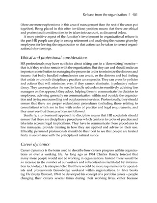 Release from the organization ❚ 481

(there are more euphemisms in this area of management than the rest of the areas put
together). Being placed in this often invidious position means that there are ethical
and professional considerations to be taken into account, as discussed below.
   A more positive aspect of the function’s involvement in organizational release is
the part HR people can play in easing retirement and analysing the reasons given by
employees for leaving the organization so that action can be taken to correct organi-
zational shortcomings.


Ethical and professional considerations
HR professionals may have no choice about taking part in a ‘downsizing’ exercise –
that is, if they wish to remain with the organization. But they can and should make an
important contribution to managing the process in order to minimize the distress and
trauma that badly handled redundancies can create, or the distress and bad feeling
that unfair or uncouth disciplinary practices can engender. They can press for policies
and actions that will minimize, even if they cannot eliminate, involuntary redun-
dancy. They can emphasize the need to handle redundancies sensitively, advising line
managers on the approach they adopt, helping them to communicate the decision to
employees, advising generally on communication within and outside the organiza-
tion and laying on counselling and outplacement services. Professionally, they should
ensure that there are proper redundancy procedures (including those relating to
consultation) which are in line with codes of practice and legal requirements, and
they must see that these practices are followed.
   Similarly, a professional approach to discipline means that HR specialists should
ensure that there are disciplinary procedures which conform to codes of practice and
take into account legal implications. They have to communicate these procedures to
line managers, provide training in how they are applied and advise on their use.
Ethically, personnel professionals should do their best to see that people are treated
fairly in accordance with the principles of natural justice.


Career dynamics
Career dynamics is the term used to describe how careers progress within organiza-
tions or over a working life. As long ago as 1984 Charles Handy forecast that
many more people would not be working in organizations. Instead there would be
an increase in the number of outworkers and subcontractors facilitated by informa-
tion technology. He also predicted that there would be more requirements for special-
ists and professionals (knowledge workers) within organizations. In later books
(eg The Empty Raincoat, 1994) he developed his concept of a portfolio career – people
changing their careers several times during their working lives, either because
 