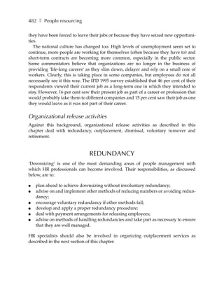 482 ❚ People resourcing

they have been forced to leave their jobs or because they have seized new opportuni-
ties.
   The national culture has changed too. High levels of unemployment seem set to
continue, more people are working for themselves (often because they have to) and
short-term contracts are becoming more common, especially in the public sector.
Some commentators believe that organizations are no longer in the business of
providing ‘life-long careers’ as they slim down, delayer and rely on a small core of
workers. Clearly, this is taking place in some companies, but employees do not all
necessarily see it this way. The IPD 1995 survey established that 46 per cent of their
respondents viewed their current job as a long-term one in which they intended to
stay. However, 16 per cent saw their present job as part of a career or profession that
would probably take them to different companies and 15 per cent saw their job as one
they would leave as it was not part of their career.


Organizational release activities
Against this background, organizational release activities as described in this
chapter deal with redundancy, outplacement, dismissal, voluntary turnover and
retirement.



                               REDUNDANCY
‘Downsizing’ is one of the most demanding areas of people management with
which HR professionals can become involved. Their responsibilities, as discussed
below, are to:

●   plan ahead to achieve downsizing without involuntary redundancy;
●   advise on and implement other methods of reducing numbers or avoiding redun-
    dancy;
●   encourage voluntary redundancy if other methods fail;
●   develop and apply a proper redundancy procedure;
●   deal with payment arrangements for releasing employees;
●   advise on methods of handling redundancies and take part as necessary to ensure
    that they are well managed.

HR specialists should also be involved in organizing outplacement services as
described in the next section of this chapter.
 