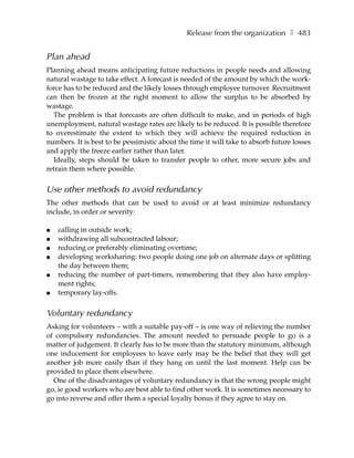 Release from the organization ❚ 483


Plan ahead
Planning ahead means anticipating future reductions in people needs and allowing
natural wastage to take effect. A forecast is needed of the amount by which the work-
force has to be reduced and the likely losses through employee turnover. Recruitment
can then be frozen at the right moment to allow the surplus to be absorbed by
wastage.
  The problem is that forecasts are often difficult to make, and in periods of high
unemployment, natural wastage rates are likely to be reduced. It is possible therefore
to overestimate the extent to which they will achieve the required reduction in
numbers. It is best to be pessimistic about the time it will take to absorb future losses
and apply the freeze earlier rather than later.
  Ideally, steps should be taken to transfer people to other, more secure jobs and
retrain them where possible.


Use other methods to avoid redundancy
The other methods that can be used to avoid or at least minimize redundancy
include, in order or severity:

●   calling in outside work;
●   withdrawing all subcontracted labour;
●   reducing or preferably eliminating overtime;
●   developing worksharing: two people doing one job on alternate days or splitting
    the day between them;
●   reducing the number of part-timers, remembering that they also have employ-
    ment rights;
●   temporary lay-offs.


Voluntary redundancy
Asking for volunteers – with a suitable pay-off – is one way of relieving the number
of compulsory redundancies. The amount needed to persuade people to go is a
matter of judgement. It clearly has to be more than the statutory minimum, although
one inducement for employees to leave early may be the belief that they will get
another job more easily than if they hang on until the last moment. Help can be
provided to place them elsewhere.
  One of the disadvantages of voluntary redundancy is that the wrong people might
go, ie good workers who are best able to find other work. It is sometimes necessary to
go into reverse and offer them a special loyalty bonus if they agree to stay on.
 