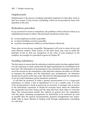 484 ❚ People resourcing


Outplacement
Outplacement is the process of helping redundant employees to find other work or
start new careers. It may involve counselling, which can be provided by firms who
specialize in this area.


Redundancy procedure
If you are forced to resort to redundancy, the problems will be reduced if there is an
established procedure to follow. This procedure should have three aims:

●   to treat employees as fairly as possible;
●   to reduce hardship as much as possible;
●   to protect management’s ability to run the business effectively.

These aims are not always compatible. Management will want to retain its key and
more effective workers. Trade unions, on the other hand, may want to adopt the
principle of last in, first out, irrespective of the value of each employee to the
company. An example of a procedure is given in Chapter 58.


Handling redundancy
The first step is to ensure that the redundancy selection policy has been applied fairly.
It is also necessary to make certain that the legal requirements for consultation have
been met. The information to be presented at any consultative meetings will need to
cover the reasons for the redundancy, what steps the company has taken or will take
to minimize the problem and the redundancy pay arrangements. An indication
should also be given of the time scale. The basis for selecting people for redundancy
as set out in the redundancy policy should be confirmed.
   It will then be necessary to make a general announcement if it is a large-scale
redundancy or inform a unit or department if it is on a smaller scale. It is best
if the announcement is made in person by an executive or manager who is known
to the individuals concerned. It should let everyone know about the difficulties
the organization has been facing and the steps that have been taken to overcome
them. The announcement should also indicate in general how the redundancy
will take place, including arrangements for individuals to be informed (as soon
as possible after the general announcement), payment arrangements and, impor-
tantly, help to those affected in finding work through outplacement counselling
or a ‘job shop’.
 