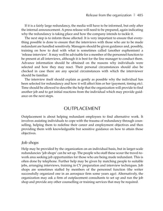 Release from the organization ❚ 485

   If it is a fairly large redundancy, the media will have to be informed, but only after
the internal announcement. A press release will need to be prepared, again indicating
why the redundancy is taking place and how the company intends to tackle it.
   The next step is to inform those affected. It is very important to ensure that every-
thing possible is done to ensure that the interviews with those who are to be made
redundant are handled sensitively. Managers should be given guidance and, possibly,
training on how to deal with what is sometimes called (another euphemism) a
‘release interview’. It may well be advisable for a member of the personnel function to
be present at all interviews, although it is best for the line manager to conduct them.
Advance information should be obtained on the reasons why individuals were
selected and how they may react. Their personal circumstances should also be
checked in case there are any special circumstances with which the interviewer
should be familiar.
   The interview itself should explain as gently as possible why the individual has
been selected for redundancy and how it will affect him or her (payment, timing etc).
Time should be allowed to describe the help that the organization will provide to find
another job and to get initial reactions from the individual which may provide guid-
ance on the next steps.



                               OUTPLACEMENT
Outplacement is about helping redundant employees to find alternative work. It
involves assisting individuals to cope with the trauma of redundancy through coun-
selling, helping them to redefine their career and employment objectives and then
providing them with knowledgeable but sensitive guidance on how to attain those
objectives.


Job shops
Help may be provided by the organization on an individual basis, but in larger-scale
redundancies ‘job shops’ can be set up. The people who staff these scour the travel-to-
work area seeking job opportunities for those who are being made redundant. This is
often done by telephone. Further help may be given by matching people to suitable
jobs, arranging interviews, training in CV preparation and interview techniques. Job
shops are sometimes staffed by members of the personnel function (the writer
successfully organized one in an aerospace firm some years ago). Alternatively, the
organization may ask a firm of outplacement consultants to set up and run the job
shop and provide any other counselling or training services that may be required.
 