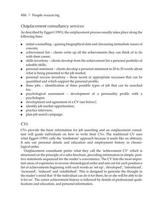 486 ❚ People resourcing


Outplacement consultancy services
As described by Eggert (1991), the outplacement process usually takes place along the
following lines:

●   initial counselling – gaining biographical data and discussing immediate issues of
    concern;
●   achievement list – clients write up all the achievements they can think of to do
    with their career;
●   skills inventory – clients develop from the achievement list a personal portfolio of
    saleable skills;
●   personal statement – clients develop a personal statement in 20 to 30 words about
    what is being presented to the job market;
●   personal success inventory – those recent or appropriate successes that can be
    quantified and which support the personal profile;
●   three jobs – identification of three possible types of job that can be searched
    for;
●   psychological assessment – development of a personality profile with a
    psychologist;
●   development and agreement of a CV (see below);
●   identify job market opportunities;
●   practice interview;
●   plan job search campaign.

CVs
CVs provide the basic information for job searching and an outplacement consul-
tant will guide individuals on how to write their CVs. The traditional CV uses
what Eggert (1991) calls the ‘tombstone’ approach because it reads like an obituary.
It sets out personal details and education and employment history in chrono-
logical order.
   Outplacement consultants prefer what they call the ‘achievement CV’ which is
structured on the principle of a sales brochure, providing information in simple, posi-
tive statements sequenced for the reader’s convenience. The CV lists the most impor-
tant areas of experience in reverse chronological order and sets out for each position a
list of achievements beginning with such words as ‘set up’, ‘developed’, ‘introduced’,
‘increased’, ‘reduced’ and ‘established’. This is designed to generate the thought in
the reader’s mind that ‘if the individual can do it for them, he or she will be able to do
it for us’. The career achievement history is followed by details of professional quali-
fications and education, and personal information.
 