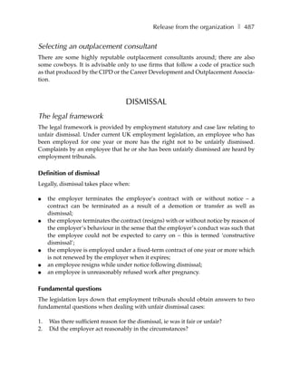 Release from the organization ❚ 487


Selecting an outplacement consultant
There are some highly reputable outplacement consultants around; there are also
some cowboys. It is advisable only to use firms that follow a code of practice such
as that produced by the CIPD or the Career Development and Outplacement Associa-
tion.



                                    DISMISSAL
The legal framework
The legal framework is provided by employment statutory and case law relating to
unfair dismissal. Under current UK employment legislation, an employee who has
been employed for one year or more has the right not to be unfairly dismissed.
Complaints by an employee that he or she has been unfairly dismissed are heard by
employment tribunals.

Definition of dismissal
Legally, dismissal takes place when:

●    the employer terminates the employee’s contract with or without notice – a
     contract can be terminated as a result of a demotion or transfer as well as
     dismissal;
●    the employee terminates the contract (resigns) with or without notice by reason of
     the employer’s behaviour in the sense that the employer’s conduct was such that
     the employee could not be expected to carry on – this is termed ‘constructive
     dismissal’;
●    the employee is employed under a fixed-term contract of one year or more which
     is not renewed by the employer when it expires;
●    an employee resigns while under notice following dismissal;
●    an employee is unreasonably refused work after pregnancy.

Fundamental questions
The legislation lays down that employment tribunals should obtain answers to two
fundamental questions when dealing with unfair dismissal cases:

1.   Was there sufficient reason for the dismissal, ie was it fair or unfair?
2.   Did the employer act reasonably in the circumstances?
 