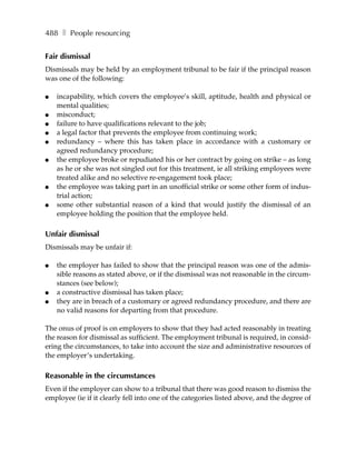 488 ❚ People resourcing


Fair dismissal
Dismissals may be held by an employment tribunal to be fair if the principal reason
was one of the following:

●   incapability, which covers the employee’s skill, aptitude, health and physical or
    mental qualities;
●   misconduct;
●   failure to have qualifications relevant to the job;
●   a legal factor that prevents the employee from continuing work;
●   redundancy – where this has taken place in accordance with a customary or
    agreed redundancy procedure;
●   the employee broke or repudiated his or her contract by going on strike – as long
    as he or she was not singled out for this treatment, ie all striking employees were
    treated alike and no selective re-engagement took place;
●   the employee was taking part in an unofficial strike or some other form of indus-
    trial action;
●   some other substantial reason of a kind that would justify the dismissal of an
    employee holding the position that the employee held.

Unfair dismissal
Dismissals may be unfair if:

●   the employer has failed to show that the principal reason was one of the admis-
    sible reasons as stated above, or if the dismissal was not reasonable in the circum-
    stances (see below);
●   a constructive dismissal has taken place;
●   they are in breach of a customary or agreed redundancy procedure, and there are
    no valid reasons for departing from that procedure.

The onus of proof is on employers to show that they had acted reasonably in treating
the reason for dismissal as sufficient. The employment tribunal is required, in consid-
ering the circumstances, to take into account the size and administrative resources of
the employer’s undertaking.

Reasonable in the circumstances
Even if the employer can show to a tribunal that there was good reason to dismiss the
employee (ie if it clearly fell into one of the categories listed above, and the degree of
 