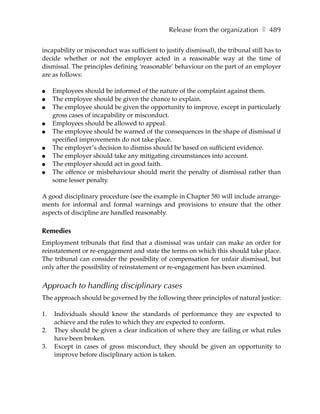 Release from the organization ❚ 489

incapability or misconduct was sufficient to justify dismissal), the tribunal still has to
decide whether or not the employer acted in a reasonable way at the time of
dismissal. The principles defining ‘reasonable’ behaviour on the part of an employer
are as follows:

●    Employees should be informed of the nature of the complaint against them.
●    The employee should be given the chance to explain.
●    The employee should be given the opportunity to improve, except in particularly
     gross cases of incapability or misconduct.
●    Employees should be allowed to appeal.
●    The employee should be warned of the consequences in the shape of dismissal if
     specified improvements do not take place.
●    The employer’s decision to dismiss should be based on sufficient evidence.
●    The employer should take any mitigating circumstances into account.
●    The employer should act in good faith.
●    The offence or misbehaviour should merit the penalty of dismissal rather than
     some lesser penalty.

A good disciplinary procedure (see the example in Chapter 58) will include arrange-
ments for informal and formal warnings and provisions to ensure that the other
aspects of discipline are handled reasonably.

Remedies
Employment tribunals that find that a dismissal was unfair can make an order for
reinstatement or re-engagement and state the terms on which this should take place.
The tribunal can consider the possibility of compensation for unfair dismissal, but
only after the possibility of reinstatement or re-engagement has been examined.


Approach to handling disciplinary cases
The approach should be governed by the following three principles of natural justice:

1.   Individuals should know the standards of performance they are expected to
     achieve and the rules to which they are expected to conform.
2.   They should be given a clear indication of where they are failing or what rules
     have been broken.
3.   Except in cases of gross misconduct, they should be given an opportunity to
     improve before disciplinary action is taken.
 