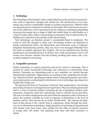 Human resource management ❚ 25


1. Technology
The technology of the business exerts a major influence on the internal environment –
how work is organized, managed and carried out. The introduction of new tech-
nology may result in considerable changes to systems and processes. Different skills
are required and new methods of working are developed. The result may be an exten-
sion of the skills base of the organization and its employees, including multiskilling
(ensuring that people have a range of skills that enable them to work flexibly on a
variety of tasks, often within a teamworking environment). But it could result in de-
skilling and a reduction in the number of jobs (downsizing).
   New technology can therefore present a considerable threat to employees. The
world of work has changed in many ways. Knowledge workers are employed in
largely computerized offices and laboratories, and technicians work in computer
integrated manufacturing systems. They may have to be managed differently from
the clerks or machine operators they displace. The service industries have become
predominant and manufacturing is in decline. New work environments such as call
centres have become common and tele-working (working from home with a net-
worked computer) is increasing.

2. Competitive pressures
Global competition in mature production and service sectors is increasing. This is
assisted by easily transferable technology and reductions in international trade
barriers. Customers are demanding more as new standards are reached through
international competition. Organizations are reacting to this competition by becom-
ing ‘customer-focused’, speeding up response times, emphasizing quality and contin-
uous improvement, accelerating the introduction of new technology, operating more
flexibly and ‘losing cost’.
   The pressure has been for businesses to become ‘lean organizations’, downsizing
and cutting out layers of management and supervision. They are reducing permanent
staff to a core of essential workers, increasing the use of peripheral workers (sub-
contractors, temporary staff) and ‘outsourcing’ work to external service providers.
The aim is to reduce employment costs and enable the enterprise easily to increase or
reduce the numbers available for work in response to fluctuations in the level of
business activity. They become the so-called ‘flexible firms’. The ultimate develop-
ment of this process is the ‘virtual’ firm or corporation, where through the exten-
sive use of information technology a high proportion of marketing and professional
staff mainly work from home, only coming into the office on special occasions
to occupy their ‘hot desks’, and spending more time with their customers or
clients.
 