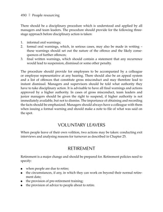 490 ❚ People resourcing

There should be a disciplinary procedure which is understood and applied by all
managers and team leaders. The procedure should provide for the following three-
stage approach before disciplinary action is taken:

1.   informal oral warnings;
2.   formal oral warnings, which, in serious cases, may also be made in writing –
     these warnings should set out the nature of the offence and the likely conse-
     quences of further offences;
3.   final written warnings, which should contain a statement that any recurrence
     would lead to suspension, dismissal or some other penalty.

The procedure should provide for employees to be accompanied by a colleague
or employee representative at any hearing. There should also be an appeal system
and a list of offences that constitute gross misconduct and may therefore lead to
instant dismissal. Managers and supervisors should be told what authority they
have to take disciplinary action. It is advisable to have all final warnings and actions
approved by a higher authority. In cases of gross misconduct, team leaders and
junior managers should be given the right to suspend, if higher authority is not
immediately available, but not to dismiss. The importance of obtaining and recording
the facts should be emphasized. Managers should always have a colleague with them
when issuing a formal warning and should make a note to file of what was said on
the spot.


                          VOLUNTARY LEAVERS
When people leave of their own volition, two actions may be taken: conducting exit
interviews and analysing reasons for turnover as described in Chapter 25.


                                  RETIREMENT
Retirement is a major change and should be prepared for. Retirement policies need to
specify:

●    when people are due to retire;
●    the circumstances, if any, in which they can work on beyond their normal retire-
     ment date;
●    the provision of pre-retirement training;
●    the provision of advice to people about to retire.
 