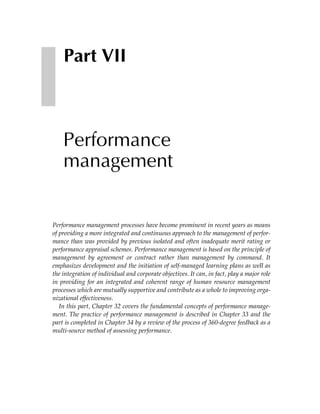 Part VII



    Performance
    management


Performance management processes have become prominent in recent years as means
of providing a more integrated and continuous approach to the management of perfor-
mance than was provided by previous isolated and often inadequate merit rating or
performance appraisal schemes. Performance management is based on the principle of
management by agreement or contract rather than management by command. It
emphasizes development and the initiation of self-managed learning plans as well as
the integration of individual and corporate objectives. It can, in fact, play a major role
in providing for an integrated and coherent range of human resource management
processes which are mutually supportive and contribute as a whole to improving orga-
nizational effectiveness.
   In this part, Chapter 32 covers the fundamental concepts of performance manage-
ment. The practice of performance management is described in Chapter 33 and the
part is completed in Chapter 34 by a review of the process of 360-degree feedback as a
multi-source method of assessing performance.
 