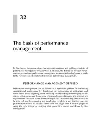 32



The basis of performance
management


In this chapter the nature, aims, characteristics, concerns and guiding principles of
performance management are described. In addition, the differences between perfor-
mance appraisal and performance management are examined and reference is made
to the views of a selection of practitioners on performance management.



           PERFORMANCE MANAGEMENT DEFINED
Performance management can be defined as a systematic process for improving
organizational performance by developing the performance of individuals and
teams. It is a means of getting better results by understanding and managing perfor-
mance within an agreed framework of planned goals, standards and competency
requirements. Processes exist for establishing shared understanding about what is to
be achieved, and for managing and developing people in a way that increases the
probability that it will be achieved in the short and longer term. It focuses people on
doing the right things by clarifying their goals. It is owned and driven by line
management.
 