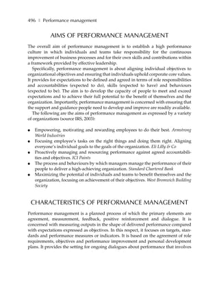 496 ❚ Performance management


             AIMS OF PERFORMANCE MANAGEMENT
The overall aim of performance management is to establish a high performance
culture in which individuals and teams take responsibility for the continuous
improvement of business processes and for their own skills and contributions within
a framework provided by effective leadership.
   Specifically, performance management is about aligning individual objectives to
organizational objectives and ensuring that individuals uphold corporate core values.
It provides for expectations to be defined and agreed in terms of role responsibilities
and accountabilities (expected to do), skills (expected to have) and behaviours
(expected to be). The aim is to develop the capacity of people to meet and exceed
expectations and to achieve their full potential to the benefit of themselves and the
organization. Importantly, performance management is concerned with ensuring that
the support and guidance people need to develop and improve are readily available.
   The following are the aims of performance management as expressed by a variety
of organizations (source IRS, 2003):

●    Empowering, motivating and rewarding employees to do their best. Armstrong
     World Industries
●    Focusing employee’s tasks on the right things and doing them right. Aligning
     everyone’s individual goals to the goals of the organization. Eli Lilly & Co
●    Proactively managing and resourcing performance against agreed accountabili-
     ties and objectives. ICI Paints
●    The process and behaviours by which managers manage the performance of their
     people to deliver a high-achieving organization. Standard Chartered Bank
●    Maximizing the potential of individuals and teams to benefit themselves and the
     organization, focusing on achievement of their objectives. West Bromwich Building
     Society



    CHARACTERISTICS OF PERFORMANCE MANAGEMENT
Performance management is a planned process of which the primary elements are
agreement, measurement, feedback, positive reinforcement and dialogue. It is
concerned with measuring outputs in the shape of delivered performance compared
with expectations expressed as objectives. In this respect, it focuses on targets, stan-
dards and performance measures or indicators. It is based on the agreement of role
requirements, objectives and performance improvement and personal development
plans. It provides the setting for ongoing dialogues about performance that involves
 