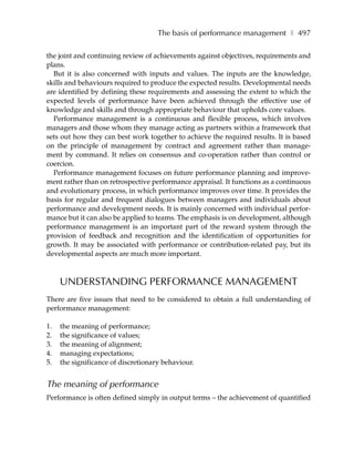 The basis of performance management ❚ 497

the joint and continuing review of achievements against objectives, requirements and
plans.
  But it is also concerned with inputs and values. The inputs are the knowledge,
skills and behaviours required to produce the expected results. Developmental needs
are identified by defining these requirements and assessing the extent to which the
expected levels of performance have been achieved through the effective use of
knowledge and skills and through appropriate behaviour that upholds core values.
  Performance management is a continuous and flexible process, which involves
managers and those whom they manage acting as partners within a framework that
sets out how they can best work together to achieve the required results. It is based
on the principle of management by contract and agreement rather than manage-
ment by command. It relies on consensus and co-operation rather than control or
coercion.
  Performance management focuses on future performance planning and improve-
ment rather than on retrospective performance appraisal. It functions as a continuous
and evolutionary process, in which performance improves over time. It provides the
basis for regular and frequent dialogues between managers and individuals about
performance and development needs. It is mainly concerned with individual perfor-
mance but it can also be applied to teams. The emphasis is on development, although
performance management is an important part of the reward system through the
provision of feedback and recognition and the identification of opportunities for
growth. It may be associated with performance or contribution-related pay, but its
developmental aspects are much more important.



     UNDERSTANDING PERFORMANCE MANAGEMENT
There are five issues that need to be considered to obtain a full understanding of
performance management:

1.   the meaning of performance;
2.   the significance of values;
3.   the meaning of alignment;
4.   managing expectations;
5.   the significance of discretionary behaviour.


The meaning of performance
Performance is often defined simply in output terms – the achievement of quantified
 