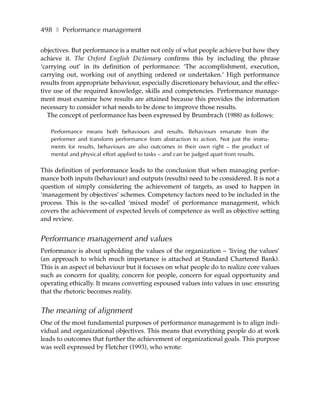 498 ❚ Performance management

objectives. But performance is a matter not only of what people achieve but how they
achieve it. The Oxford English Dictionary confirms this by including the phrase
‘carrying out’ in its definition of performance: ‘The accomplishment, execution,
carrying out, working out of anything ordered or undertaken.’ High performance
results from appropriate behaviour, especially discretionary behaviour, and the effec-
tive use of the required knowledge, skills and competencies. Performance manage-
ment must examine how results are attained because this provides the information
necessary to consider what needs to be done to improve those results.
   The concept of performance has been expressed by Brumbrach (1988) as follows:

   Performance means both behaviours and results. Behaviours emanate from the
   performer and transform performance from abstraction to action. Not just the instru-
   ments for results, behaviours are also outcomes in their own right – the product of
   mental and physical effort applied to tasks – and can be judged apart from results.

This definition of performance leads to the conclusion that when managing perfor-
mance both inputs (behaviour) and outputs (results) need to be considered. It is not a
question of simply considering the achievement of targets, as used to happen in
‘management by objectives’ schemes. Competency factors need to be included in the
process. This is the so-called ‘mixed model’ of performance management, which
covers the achievement of expected levels of competence as well as objective setting
and review.


Performance management and values
Performance is about upholding the values of the organization – ‘living the values’
(an approach to which much importance is attached at Standard Chartered Bank).
This is an aspect of behaviour but it focuses on what people do to realize core values
such as concern for quality, concern for people, concern for equal opportunity and
operating ethically. It means converting espoused values into values in use: ensuring
that the rhetoric becomes reality.


The meaning of alignment
One of the most fundamental purposes of performance management is to align indi-
vidual and organizational objectives. This means that everything people do at work
leads to outcomes that further the achievement of organizational goals. This purpose
was well expressed by Fletcher (1993), who wrote:
 