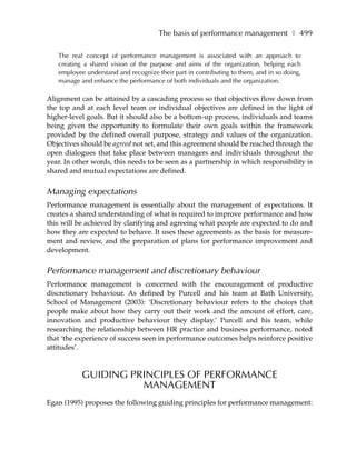 The basis of performance management ❚ 499

   The real concept of performance management is associated with an approach to
   creating a shared vision of the purpose and aims of the organization, helping each
   employee understand and recognize their part in contributing to them, and in so doing,
   manage and enhance the performance of both individuals and the organization.

Alignment can be attained by a cascading process so that objectives flow down from
the top and at each level team or individual objectives are defined in the light of
higher-level goals. But it should also be a bottom-up process, individuals and teams
being given the opportunity to formulate their own goals within the framework
provided by the defined overall purpose, strategy and values of the organization.
Objectives should be agreed not set, and this agreement should be reached through the
open dialogues that take place between managers and individuals throughout the
year. In other words, this needs to be seen as a partnership in which responsibility is
shared and mutual expectations are defined.


Managing expectations
Performance management is essentially about the management of expectations. It
creates a shared understanding of what is required to improve performance and how
this will be achieved by clarifying and agreeing what people are expected to do and
how they are expected to behave. It uses these agreements as the basis for measure-
ment and review, and the preparation of plans for performance improvement and
development.


Performance management and discretionary behaviour
Performance management is concerned with the encouragement of productive
discretionary behaviour. As defined by Purcell and his team at Bath University,
School of Management (2003): ‘Discretionary behaviour refers to the choices that
people make about how they carry out their work and the amount of effort, care,
innovation and productive behaviour they display.’ Purcell and his team, while
researching the relationship between HR practice and business performance, noted
that ‘the experience of success seen in performance outcomes helps reinforce positive
attitudes’.



           GUIDING PRINCIPLES OF PERFORMANCE
                     MANAGEMENT
Egan (1995) proposes the following guiding principles for performance management:
 