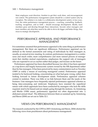 500 ❚ Performance management

   Most employees want direction, freedom to get their work done, and encouragement
   not control. The performance management system should be a control system only by
   exception. The solution is to make it a collaborative development system, in two ways.
   First, the entire performance management process – coaching, counselling, feedback,
   tracking, recognition, and so forth – should encourage development. Ideally, team
   members grow and develop through these interactions. Second, when managers and
   team members ask what they need to be able to do to do bigger and better things, they
   move to strategic development.



     PERFORMANCE APPRAISAL AND PERFORMANCE
                 MANAGEMENT
It is sometimes assumed that performance appraisal is the same thing as performance
management. But there are significant differences. Performance appraisal can be
defined as the formal assessment and rating of individuals by their managers at,
usually, an annual review meeting. In contrast, performance management is a contin-
uous and much wider, more comprehensive and more natural process of manage-
ment that clarifies mutual expectations, emphasizes the support role of managers
who are expected to act as coaches rather than judges, and focuses on the future.
   Performance appraisal has been discredited because too often it has been operated
as a top-down and largely bureaucratic system owned by the HR department rather
than by line managers. It has been perceived by many commentators such as Townley
(1989) as solely a means of exercising managerial control. Performance appraisal
tended to be backward looking, concentrating on what had gone wrong, rather than
looking forward to future development needs. Performance appraisal schemes
existed in isolation. There was little or no link between them and the needs of the
business. Line managers have frequently rejected performance appraisal schemes as
being time-consuming and irrelevant. Employees have resented the superficial
nature with which appraisals have been conducted by managers who lack the skills
required, tend to be biased and are simply going through the motions. As Armstrong
and Murlis (1998) assert, performance appraisal too often degenerated into ‘a
dishonest annual ritual’. The differences between them as summed up by Armstrong
and Baron (2004) are set out in Table 32.1.



          VIEWS ON PERFORMANCE MANAGEMENT
The research conducted by the CIPD in 2003 (Armstrong and Baron, 2004) elicited the
following views from practitioners about performance management:
 