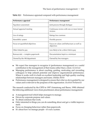 The basis of performance management ❚ 501

Table 32.1 Performance appraisal compared with performance management

Performance appraisal                      Performance management

Top-down assessment                        Joint process through dialogue

Annual appraisal meeting                   Continuous review with one or more formal
                                           reviews

Use of ratings                             Ratings less common

Monolithic system                          Flexible process

Focus on quantified objectives             Focus on values and behaviours as well as
                                           objectives

Often linked to pay                        Less likely to be a direct link to pay

Bureaucratic – complex paperwork           Documentation kept to a minimum

Owned by the HR department                 Owned by line managers



●   We expect line managers to recognize it (performance management) as a useful
    contribution to the management of their teams rather than a chore. (Centrica)
●   Managing performance is about coaching, guiding, motivating and rewarding
    colleagues to help unleash potential and improve organizational performance.
    Where it works well it is built on excellent leadership and high quality coaching
    relationships between managers and teams. (Halifax BOS)
●   Performance management is designed to ensure that what we do is guided by our
    values and is relevant to the purposes of the organization. (Scottish Parliament)

The research conducted by the CIPD in 1997 (Armstrong and Baron, 1998) obtained
the following additional views from practitioners about performance management:

●   A management tool which helps managers to manage.
●   Driven by corporate purpose and values.
●   To obtain solutions that work.
●   Only interested in things you can do something about and get a visible improve-
    ment.
●   Focus on changing behaviour rather than paperwork.
●   It’s about how we manage people – it’s not a system.
 