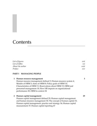 Contents


List of figures                                                          xvii
List of tables                                                            xxi
About the author                                                        xxiii
Preface                                                                  xxv

PART I   MANAGING PEOPLE

 1 Human resource management                                               3
   Human resource management defined 3; Human resource system 4;
   Models of HRM 5; Aims of HRM 8; Policy goals of HRM 10;
   Characteristics of HRM 11; Reservations about HRM 15; HRM and
   personnel management 18; How HR impacts on organizational
   performance 20; HRM in context 24

 2 Human capital management                                               29
   Human capital management defined 29; Human capital management
   and human resource management 30; The concept of human capital 33;
   Human capital management: practice and strategy 36; Human capital
   measurement 37; Human capital reporting 47
 