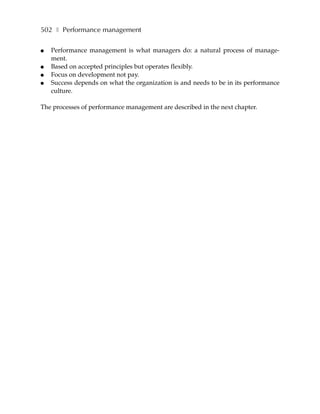 502 ❚ Performance management

●   Performance management is what managers do: a natural process of manage-
    ment.
●   Based on accepted principles but operates flexibly.
●   Focus on development not pay.
●   Success depends on what the organization is and needs to be in its performance
    culture.

The processes of performance management are described in the next chapter.
 