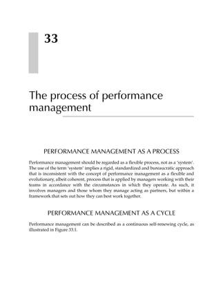 33



The process of performance
management


       PERFORMANCE MANAGEMENT AS A PROCESS
Performance management should be regarded as a flexible process, not as a ‘system’.
The use of the term ‘system’ implies a rigid, standardized and bureaucratic approach
that is inconsistent with the concept of performance management as a flexible and
evolutionary, albeit coherent, process that is applied by managers working with their
teams in accordance with the circumstances in which they operate. As such, it
involves managers and those whom they manage acting as partners, but within a
framework that sets out how they can best work together.



         PERFORMANCE MANAGEMENT AS A CYCLE
Performance management can be described as a continuous self-renewing cycle, as
illustrated in Figure 33.1.
 