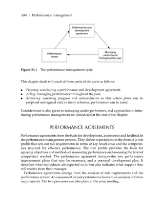 504 ❚ Performance management


                                     Performance and
                                       development
                                        agreement




                                                             Managing
                   Performance
                                                            performance
                      review
                                                        throughout the year



Figure 33.1   The performance management cycle


This chapter deals with each of these parts of the cycle as follows:

●   Planning: concluding a performance and development agreement.
●   Acting: managing performance throughout the year.
●   Reviewing: assessing progress and achievements so that action plans can be
    prepared and agreed and, in many schemes, performance can be rated.

Consideration is also given to managing under-performers, and approaches to intro-
ducing performance management are considered at the end of the chapter.



                    PERFORMANCE AGREEMENTS
Performance agreements form the basis for development, assessment and feedback in
the performance management process. They define expectations in the form of a role
profile that sets out role requirements in terms of key result areas and the competen-
cies required for effective performance. The role profile provides the basis for
agreeing objectives and methods of measuring performance and assessing the level of
competency reached. The performance agreement incorporates any performance
improvement plans that may be necessary, and a personal development plan. It
describes what individuals are expected to do but also indicates what support they
will receive from their manager.
   Performance agreements emerge from the analysis of role requirements and the
performance review. An assessment of past performance leads to an analysis of future
requirements. The two processes can take place at the same meeting.
 