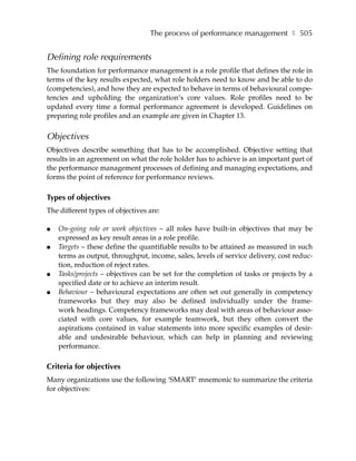 The process of performance management ❚ 505


Defining role requirements
The foundation for performance management is a role profile that defines the role in
terms of the key results expected, what role holders need to know and be able to do
(competencies), and how they are expected to behave in terms of behavioural compe-
tencies and upholding the organization’s core values. Role profiles need to be
updated every time a formal performance agreement is developed. Guidelines on
preparing role profiles and an example are given in Chapter 13.


Objectives
Objectives describe something that has to be accomplished. Objective setting that
results in an agreement on what the role holder has to achieve is an important part of
the performance management processes of defining and managing expectations, and
forms the point of reference for performance reviews.

Types of objectives
The different types of objectives are:

●   On-going role or work objectives – all roles have built-in objectives that may be
    expressed as key result areas in a role profile.
●   Targets – these define the quantifiable results to be attained as measured in such
    terms as output, throughput, income, sales, levels of service delivery, cost reduc-
    tion, reduction of reject rates.
●   Tasks/projects – objectives can be set for the completion of tasks or projects by a
    specified date or to achieve an interim result.
●   Behaviour – behavioural expectations are often set out generally in competency
    frameworks but they may also be defined individually under the frame-
    work headings. Competency frameworks may deal with areas of behaviour asso-
    ciated with core values, for example teamwork, but they often convert the
    aspirations contained in value statements into more specific examples of desir-
    able and undesirable behaviour, which can help in planning and reviewing
    performance.

Criteria for objectives
Many organizations use the following ‘SMART’ mnemonic to summarize the criteria
for objectives:
 