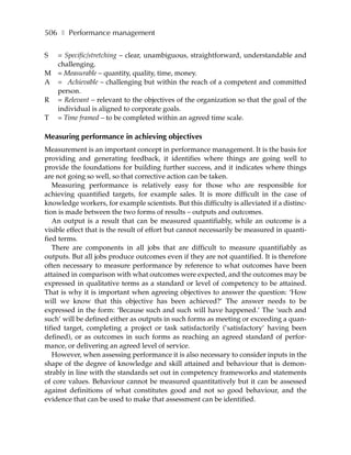 506 ❚ Performance management

S = Specific/stretching – clear, unambiguous, straightforward, understandable and
  challenging.
M = Measurable – quantity, quality, time, money.
A = Achievable – challenging but within the reach of a competent and committed
  person.
R = Relevant – relevant to the objectives of the organization so that the goal of the
  individual is aligned to corporate goals.
T = Time framed – to be completed within an agreed time scale.

Measuring performance in achieving objectives
Measurement is an important concept in performance management. It is the basis for
providing and generating feedback, it identifies where things are going well to
provide the foundations for building further success, and it indicates where things
are not going so well, so that corrective action can be taken.
   Measuring performance is relatively easy for those who are responsible for
achieving quantified targets, for example sales. It is more difficult in the case of
knowledge workers, for example scientists. But this difficulty is alleviated if a distinc-
tion is made between the two forms of results – outputs and outcomes.
   An output is a result that can be measured quantifiably, while an outcome is a
visible effect that is the result of effort but cannot necessarily be measured in quanti-
fied terms.
   There are components in all jobs that are difficult to measure quantifiably as
outputs. But all jobs produce outcomes even if they are not quantified. It is therefore
often necessary to measure performance by reference to what outcomes have been
attained in comparison with what outcomes were expected, and the outcomes may be
expressed in qualitative terms as a standard or level of competency to be attained.
That is why it is important when agreeing objectives to answer the question: ‘How
will we know that this objective has been achieved?’ The answer needs to be
expressed in the form: ‘Because such and such will have happened.’ The ‘such and
such’ will be defined either as outputs in such forms as meeting or exceeding a quan-
tified target, completing a project or task satisfactorily (’satisfactory’ having been
defined), or as outcomes in such forms as reaching an agreed standard of perfor-
mance, or delivering an agreed level of service.
   However, when assessing performance it is also necessary to consider inputs in the
shape of the degree of knowledge and skill attained and behaviour that is demon-
strably in line with the standards set out in competency frameworks and statements
of core values. Behaviour cannot be measured quantitatively but it can be assessed
against definitions of what constitutes good and not so good behaviour, and the
evidence that can be used to make that assessment can be identified.
 